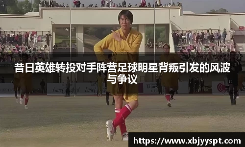 昔日英雄转投对手阵营足球明星背叛引发的风波与争议